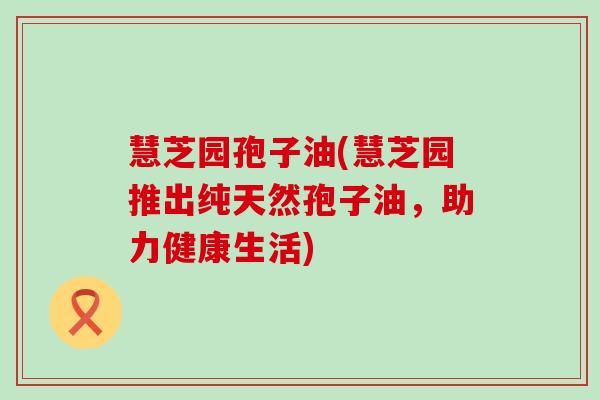 慧芝园孢子油(慧芝园推出纯天然孢子油，助力健康生活)