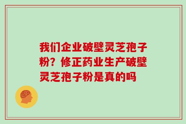 我们企业破壁灵芝孢子粉？修正药业生产破壁灵芝孢子粉是真的吗