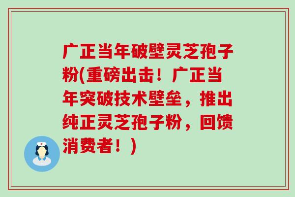 广正当年破壁灵芝孢子粉(重磅出击！广正当年突破技术壁垒，推出纯正灵芝孢子粉，回馈消费者！)