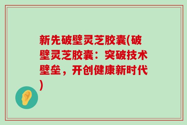 新先破壁灵芝胶囊(破壁灵芝胶囊：突破技术壁垒，开创健康新时代)