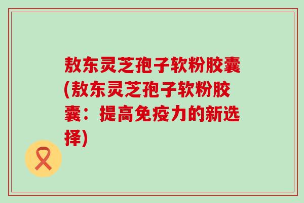 敖东灵芝孢子软粉胶囊(敖东灵芝孢子软粉胶囊：提高免疫力的新选择)