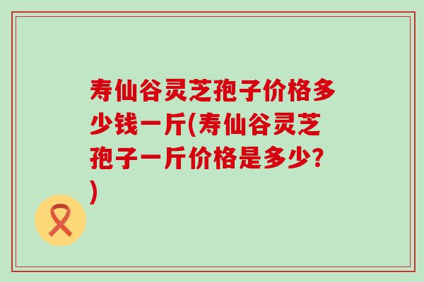 寿仙谷灵芝孢子价格多少钱一斤(寿仙谷灵芝孢子一斤价格是多少？)