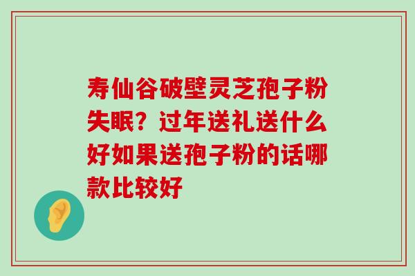 寿仙谷破壁灵芝孢子粉？过年送礼送什么好如果送孢子粉的话哪款比较好