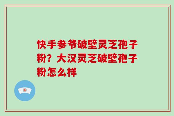 快手参爷破壁灵芝孢子粉？大汉灵芝破壁孢子粉怎么样