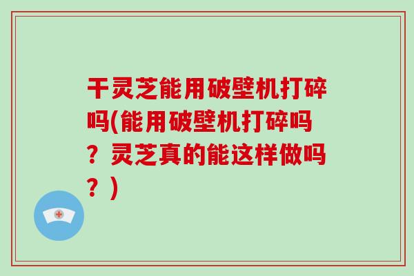 干灵芝能用破壁机打碎吗(能用破壁机打碎吗？灵芝真的能这样做吗？)