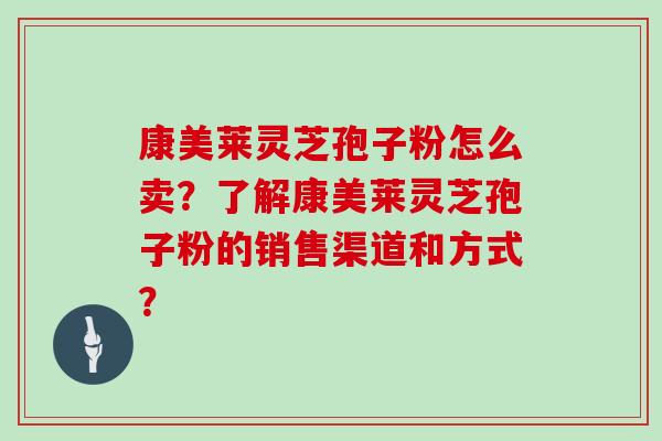 康美莱灵芝孢子粉怎么卖？了解康美莱灵芝孢子粉的销售渠道和方式？