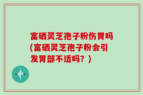 富硒灵芝孢子粉伤胃吗(富硒灵芝孢子粉会引发胃部不适吗？)