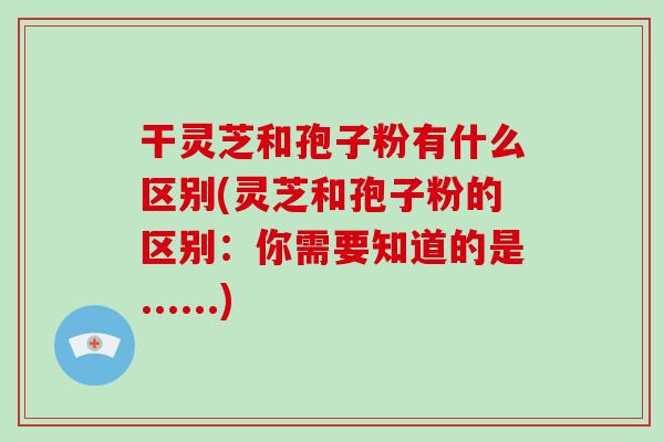 干灵芝和孢子粉有什么区别(灵芝和孢子粉的区别：你需要知道的是......)