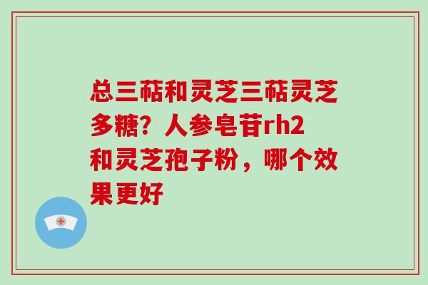 总三萜和灵芝三萜灵芝多糖？人参皂苷rh2和灵芝孢子粉，哪个效果更好