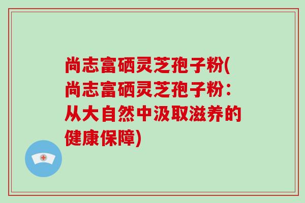 尚志富硒灵芝孢子粉(尚志富硒灵芝孢子粉：从大自然中汲取滋养的健康保障)