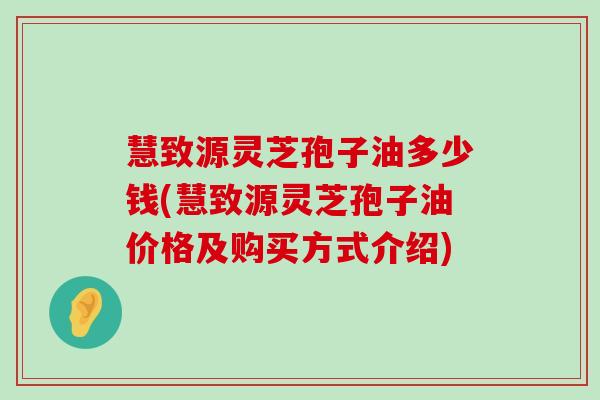 慧致源灵芝孢子油多少钱(慧致源灵芝孢子油价格及购买方式介绍)