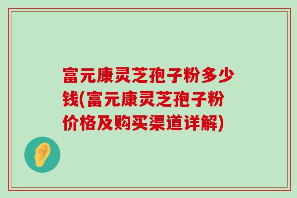 富元康灵芝孢子粉多少钱(富元康灵芝孢子粉价格及购买渠道详解)