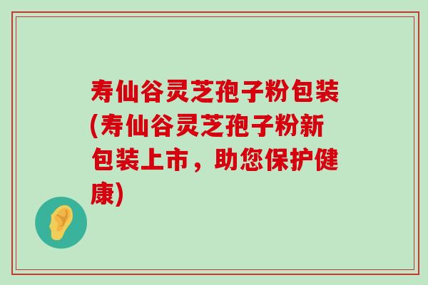 寿仙谷灵芝孢子粉包装(寿仙谷灵芝孢子粉新包装上市，助您保护健康)