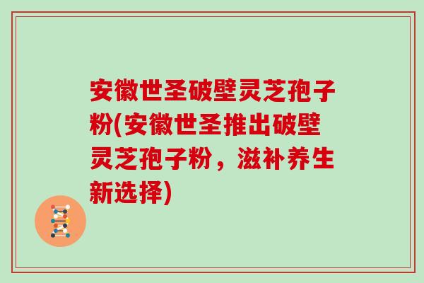 安徽世圣破壁灵芝孢子粉(安徽世圣推出破壁灵芝孢子粉，滋补养生新选择)