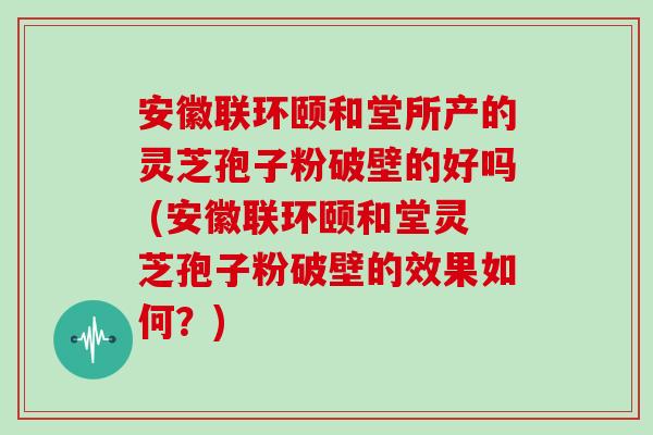 安徽联环颐和堂所产的灵芝孢子粉破壁的好吗 (安徽联环颐和堂灵芝孢子粉破壁的效果如何？)