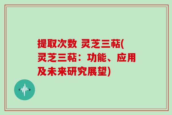 提取次数 灵芝三萜(灵芝三萜：功能、应用及未来研究展望)