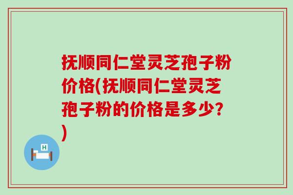 抚顺同仁堂灵芝孢子粉价格(抚顺同仁堂灵芝孢子粉的价格是多少？)