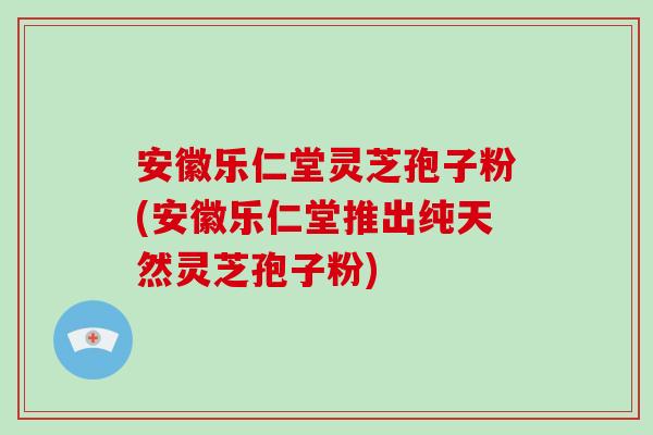 安徽乐仁堂灵芝孢子粉(安徽乐仁堂推出纯天然灵芝孢子粉)