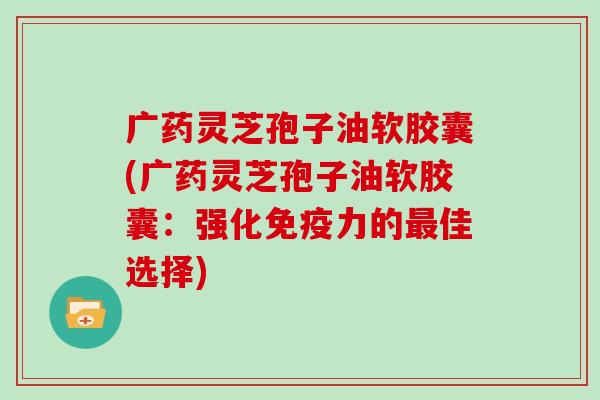 广药灵芝孢子油软胶囊(广药灵芝孢子油软胶囊：强化免疫力的佳选择)