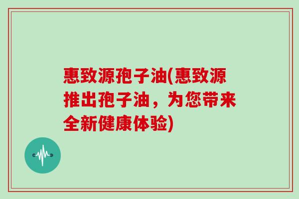 惠致源孢子油(惠致源推出孢子油，为您带来全新健康体验)