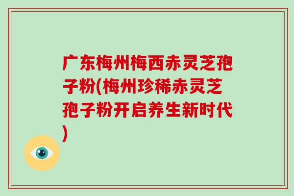 广东梅州梅西赤灵芝孢子粉(梅州珍稀赤灵芝孢子粉开启养生新时代)