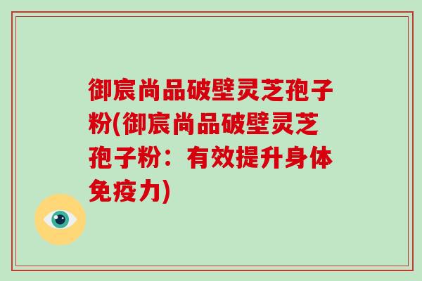 御宸尚品破壁灵芝孢子粉(御宸尚品破壁灵芝孢子粉：有效提升身体免疫力)