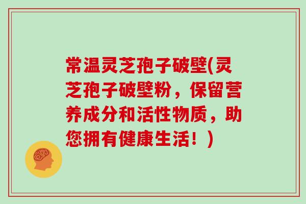 常温灵芝孢子破壁(灵芝孢子破壁粉，保留营养成分和活性物质，助您拥有健康生活！)