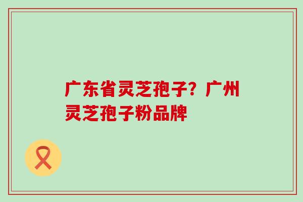 广东省灵芝孢子？广州灵芝孢子粉品牌