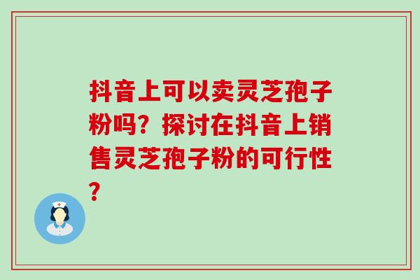 抖音上可以卖灵芝孢子粉吗？探讨在抖音上销售灵芝孢子粉的可行性？