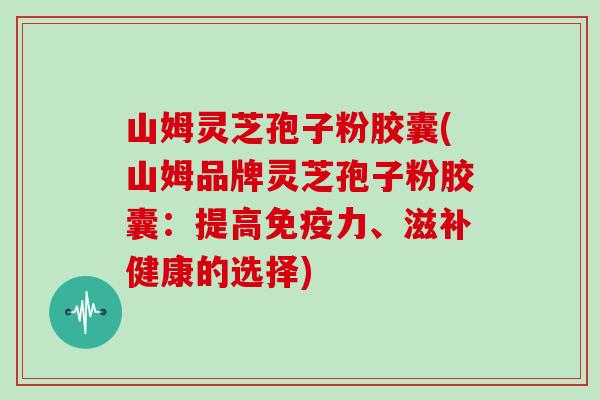 山姆灵芝孢子粉胶囊(山姆品牌灵芝孢子粉胶囊：提高免疫力、滋补健康的选择)