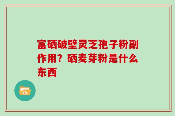 富硒破壁灵芝孢子粉副作用？硒麦芽粉是什么东西