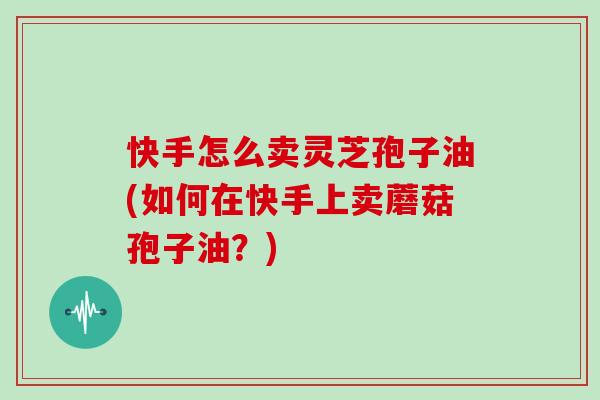 快手怎么卖灵芝孢子油(如何在快手上卖蘑菇孢子油？)