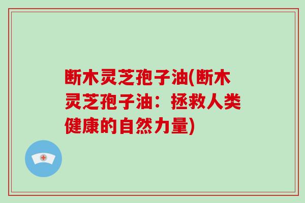 断木灵芝孢子油(断木灵芝孢子油：拯救人类健康的自然力量)