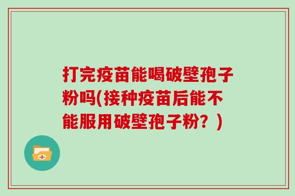 打完疫苗能喝破壁孢子粉吗(接种疫苗后能不能服用破壁孢子粉？)