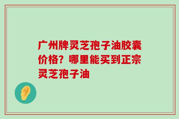 广州牌灵芝孢子油胶囊价格？哪里能买到正宗灵芝孢子油