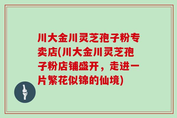 川大金川灵芝孢子粉专卖店(川大金川灵芝孢子粉店铺盛开，走进一片繁花似锦的仙境)