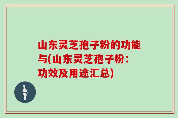 山东灵芝孢子粉的功能与(山东灵芝孢子粉：功效及用途汇总)