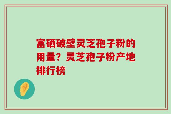 富硒破壁灵芝孢子粉的用量？灵芝孢子粉产地排行榜