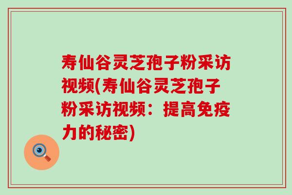 寿仙谷灵芝孢子粉采访视频(寿仙谷灵芝孢子粉采访视频：提高免疫力的秘密)