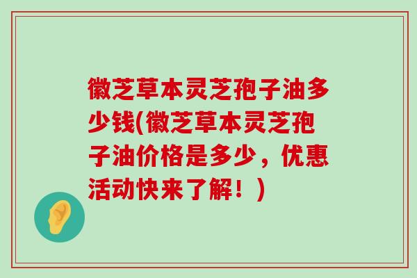 徽芝草本灵芝孢子油多少钱(徽芝草本灵芝孢子油价格是多少，优惠活动快来了解！)