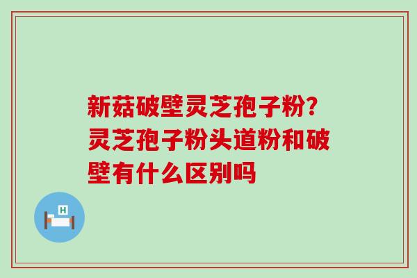 新菇破壁灵芝孢子粉？灵芝孢子粉头道粉和破壁有什么区别吗