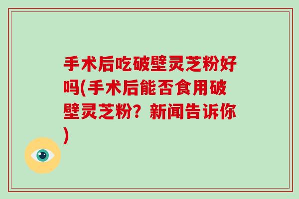 手术后吃破壁灵芝粉好吗(手术后能否食用破壁灵芝粉？新闻告诉你)