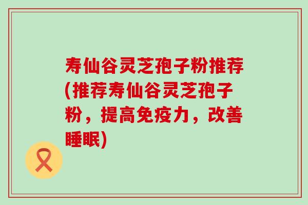 寿仙谷灵芝孢子粉推荐(推荐寿仙谷灵芝孢子粉，提高免疫力，改善)