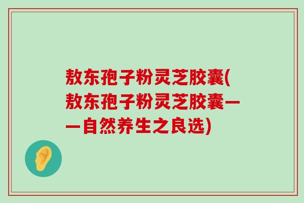 敖东孢子粉灵芝胶囊(敖东孢子粉灵芝胶囊——自然养生之良选)