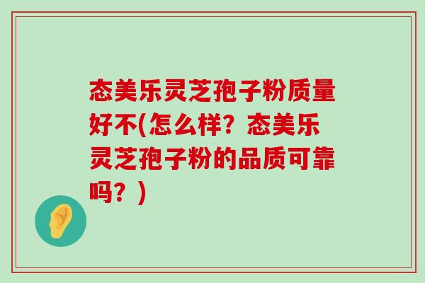 态美乐灵芝孢子粉质量好不(怎么样？态美乐灵芝孢子粉的品质可靠吗？)