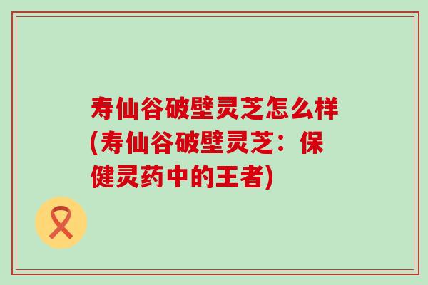 寿仙谷破壁灵芝怎么样(寿仙谷破壁灵芝：保健灵药中的王者)