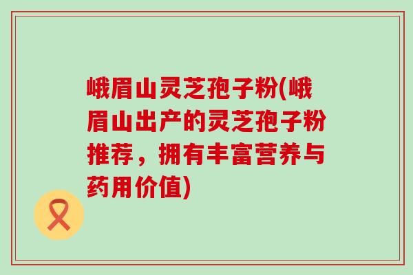 峨眉山灵芝孢子粉(峨眉山出产的灵芝孢子粉推荐，拥有丰富营养与药用价值)