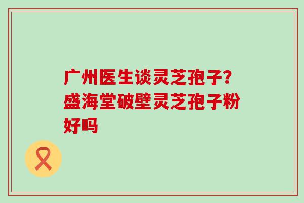 广州医生谈灵芝孢子？盛海堂破壁灵芝孢子粉好吗