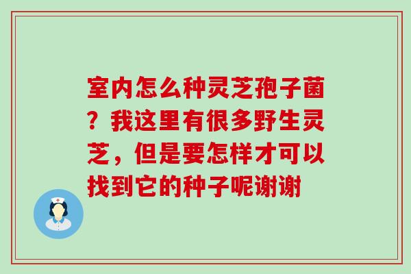 室内怎么种灵芝孢子菌？我这里有很多野生灵芝，但是要怎样才可以找到它的种子呢谢谢