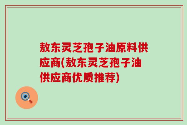 敖东灵芝孢子油原料供应商(敖东灵芝孢子油供应商优质推荐)